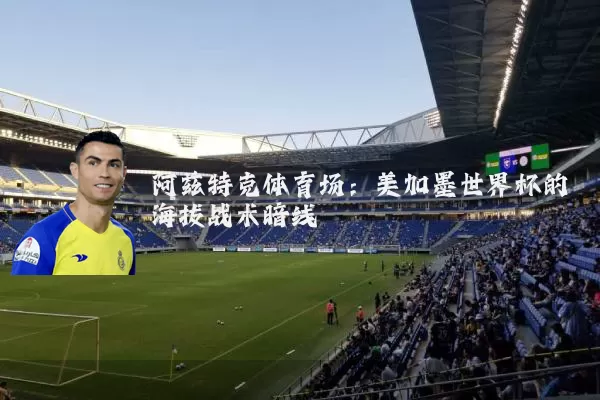 阿兹特克体育场:美加墨世界杯的海拔战术暗线
