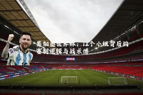 美加墨世界杯：12个小组背后的赛制逻辑与战术博弈