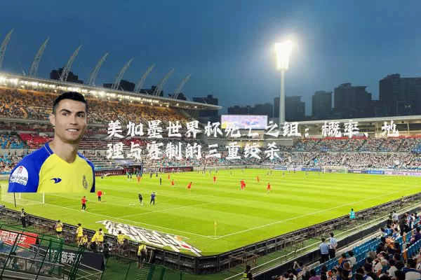 美加墨世界杯死亡之组:概率、地理与赛制的三重绞杀