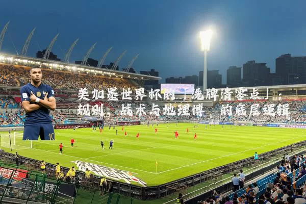 美加墨世界杯的「洗牌清零点」：规则、战术与地理博弈的底层逻辑