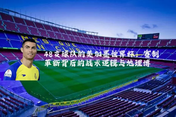 48支球队的美加墨世界杯：赛制革新背后的战术逻辑与地理博弈