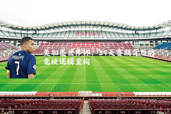 美加墨世界杯：39天赛期背后的竞技逻辑重构