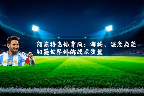 阿兹特克体育场：海拔、湿度与美加墨世界杯的战术变量